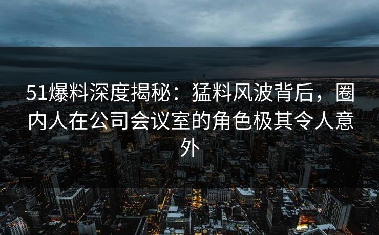 51爆料深度揭秘：猛料风波背后，圈内人在公司会议室的角色极其令人意外