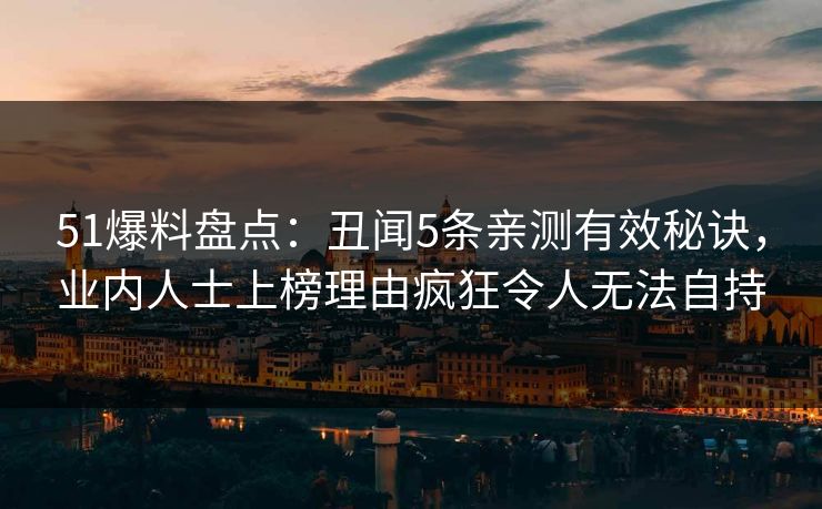 51爆料盘点：丑闻5条亲测有效秘诀，业内人士上榜理由疯狂令人无法自持