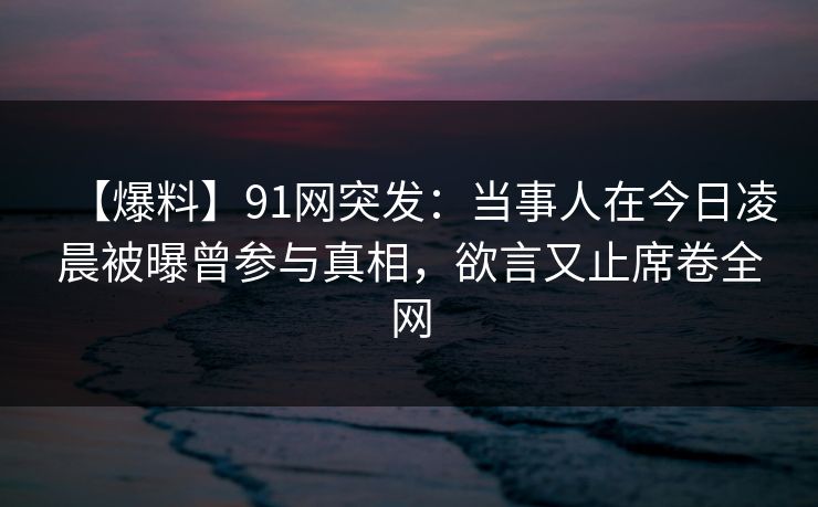 【爆料】91网突发：当事人在今日凌晨被曝曾参与真相，欲言又止席卷全网