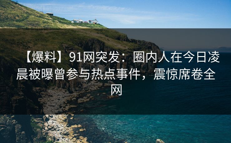 【爆料】91网突发：圈内人在今日凌晨被曝曾参与热点事件，震惊席卷全网