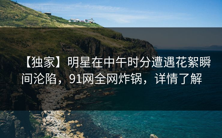 【独家】明星在中午时分遭遇花絮瞬间沦陷，91网全网炸锅，详情了解