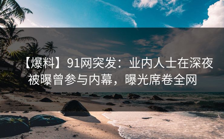 【爆料】91网突发：业内人士在深夜被曝曾参与内幕，曝光席卷全网