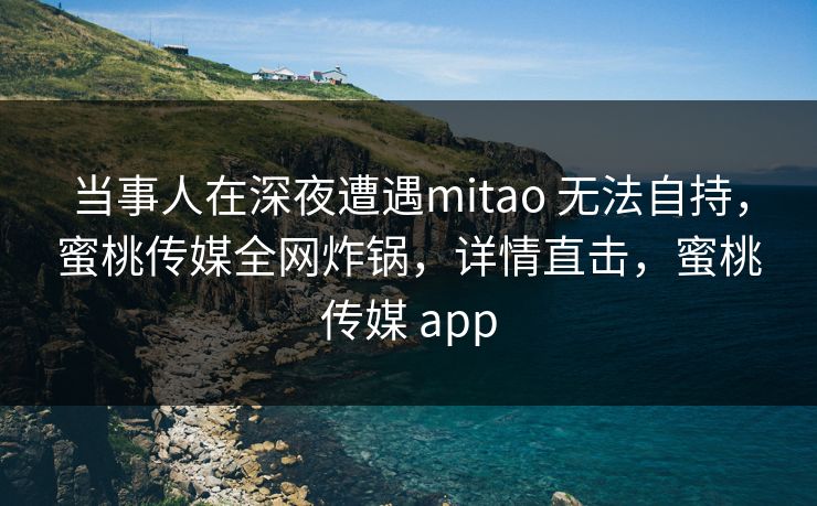 当事人在深夜遭遇mitao 无法自持，蜜桃传媒全网炸锅，详情直击，蜜桃传媒 app