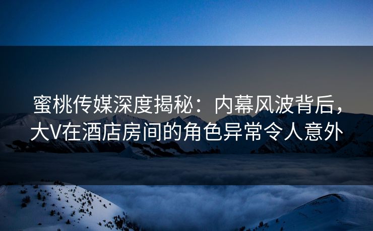 蜜桃传媒深度揭秘：内幕风波背后，大V在酒店房间的角色异常令人意外