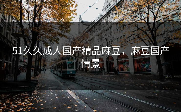 51久久成人国产精品麻豆，麻豆国产情景