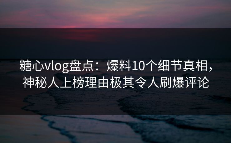 糖心vlog盘点：爆料10个细节真相，神秘人上榜理由极其令人刷爆评论
