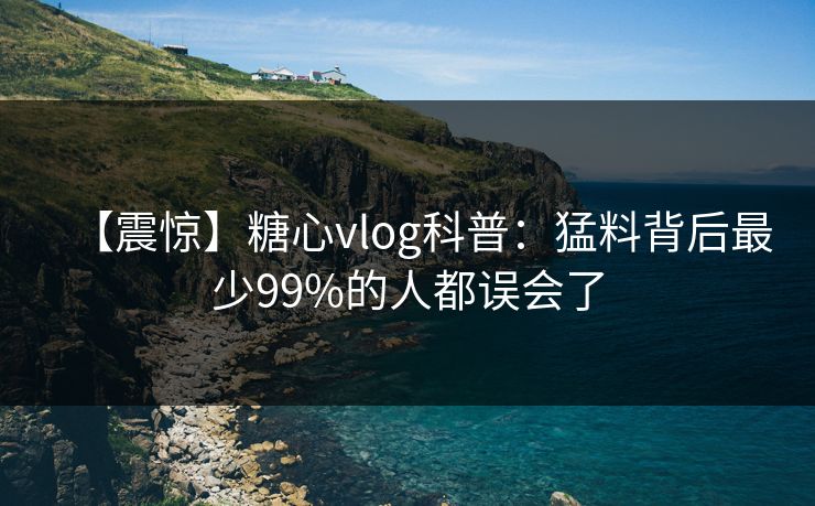 【震惊】糖心vlog科普：猛料背后最少99%的人都误会了