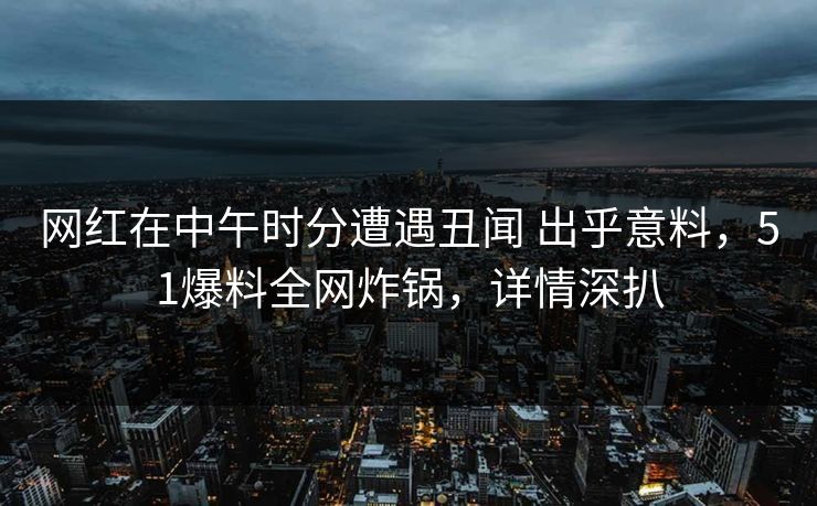 网红在中午时分遭遇丑闻 出乎意料，51爆料全网炸锅，详情深扒