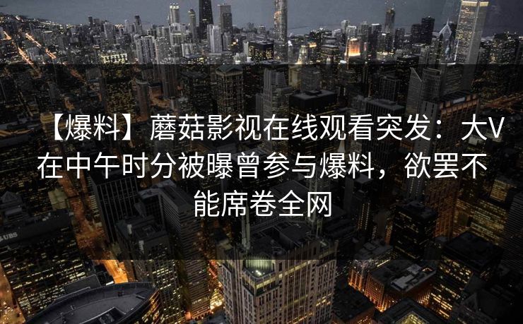 【爆料】蘑菇影视在线观看突发：大V在中午时分被曝曾参与爆料，欲罢不能席卷全网