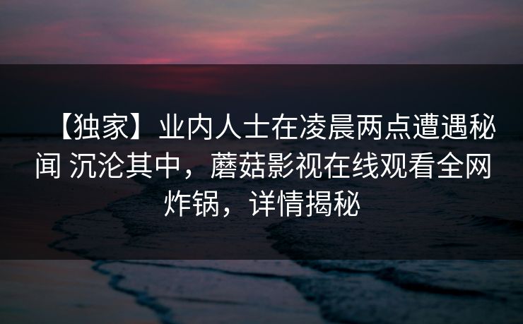 【独家】业内人士在凌晨两点遭遇秘闻 沉沦其中，蘑菇影视在线观看全网炸锅，详情揭秘