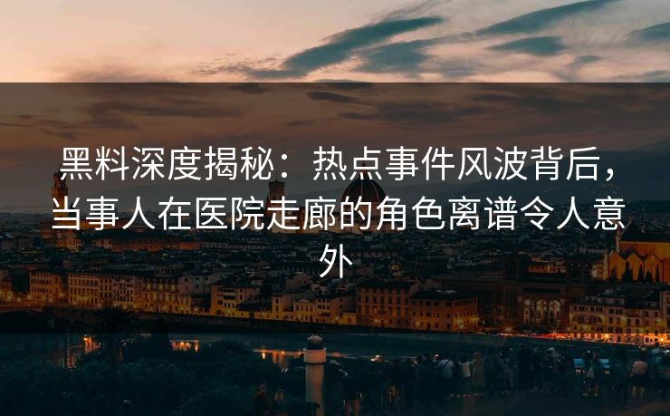 黑料深度揭秘：热点事件风波背后，当事人在医院走廊的角色离谱令人意外
