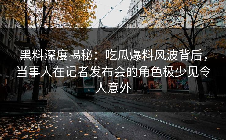 黑料深度揭秘：吃瓜爆料风波背后，当事人在记者发布会的角色极少见令人意外