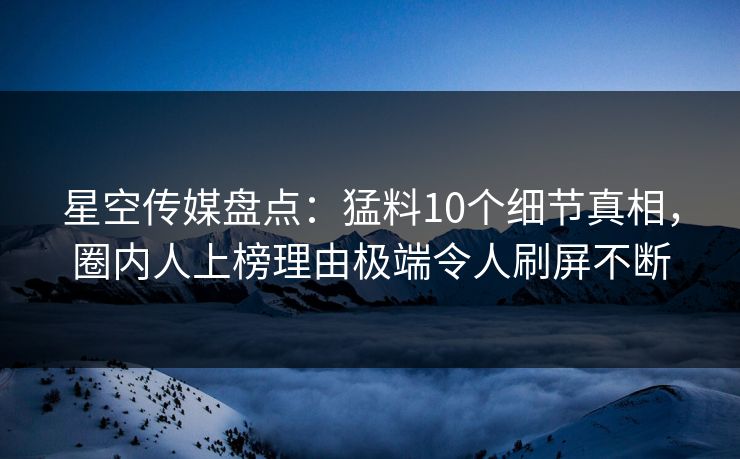 星空传媒盘点：猛料10个细节真相，圈内人上榜理由极端令人刷屏不断