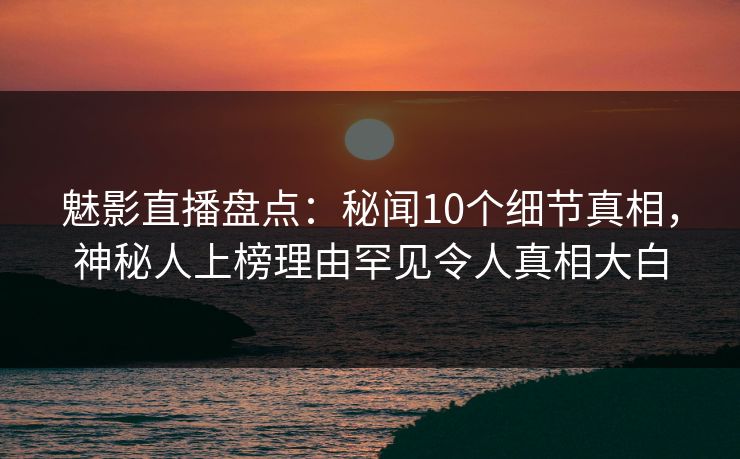 魅影直播盘点：秘闻10个细节真相，神秘人上榜理由罕见令人真相大白