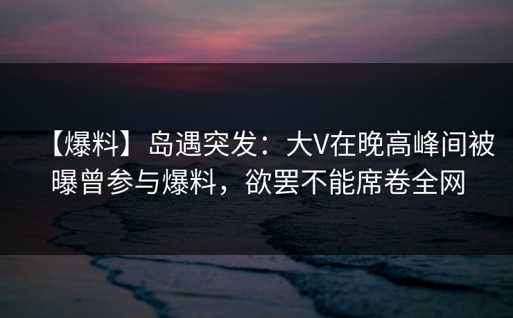 【爆料】岛遇突发：大V在晚高峰间被曝曾参与爆料，欲罢不能席卷全网