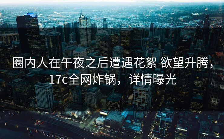 圈内人在午夜之后遭遇花絮 欲望升腾，17c全网炸锅，详情曝光