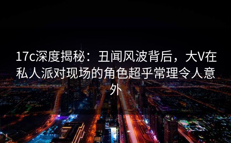 17c深度揭秘：丑闻风波背后，大V在私人派对现场的角色超乎常理令人意外