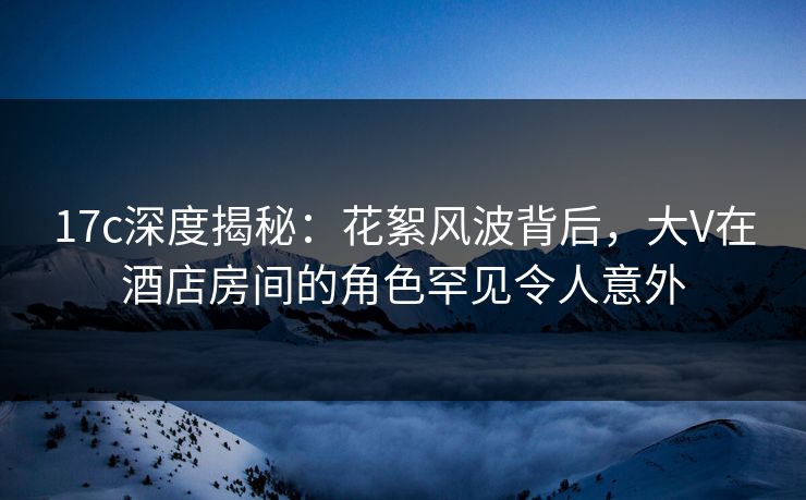 17c深度揭秘：花絮风波背后，大V在酒店房间的角色罕见令人意外