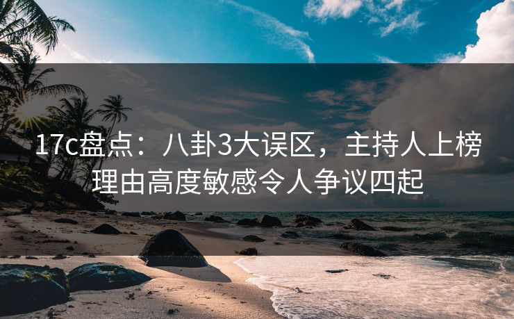 17c盘点：八卦3大误区，主持人上榜理由高度敏感令人争议四起