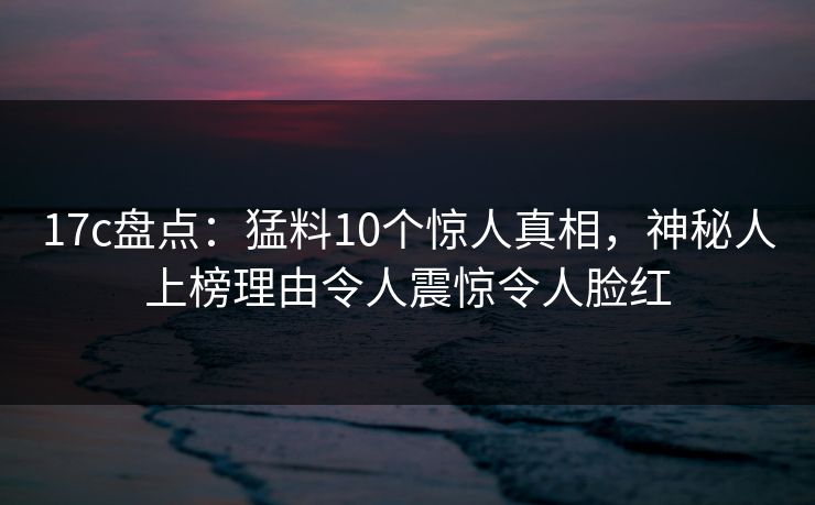 17c盘点：猛料10个惊人真相，神秘人上榜理由令人震惊令人脸红