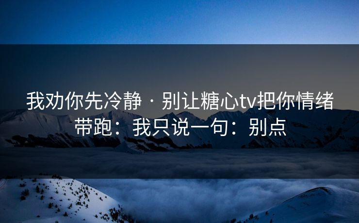 我劝你先冷静 · 别让糖心tv把你情绪带跑：我只说一句：别点