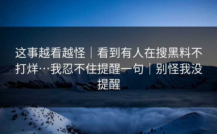 这事越看越怪｜看到有人在搜黑料不打烊…我忍不住提醒一句｜别怪我没提醒