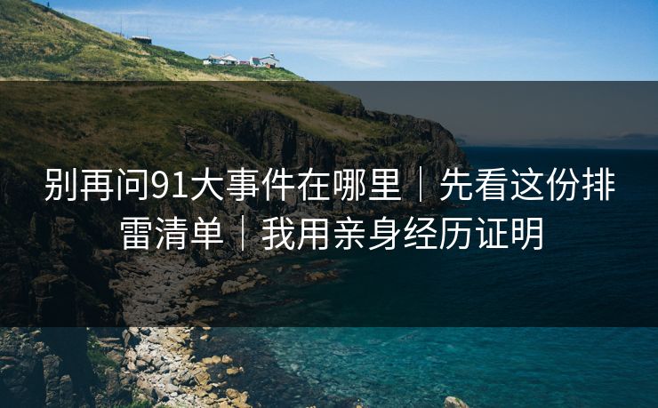 别再问91大事件在哪里｜先看这份排雷清单｜我用亲身经历证明