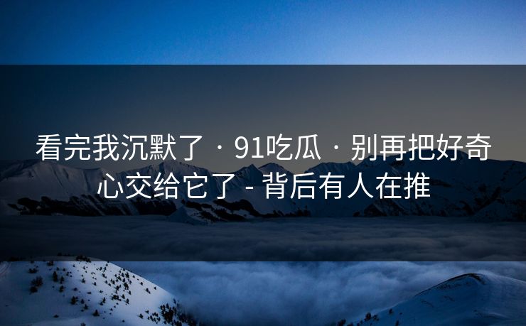 看完我沉默了 · 91吃瓜 · 别再把好奇心交给它了 - 背后有人在推