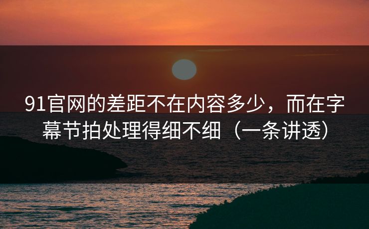 91官网的差距不在内容多少，而在字幕节拍处理得细不细（一条讲透）