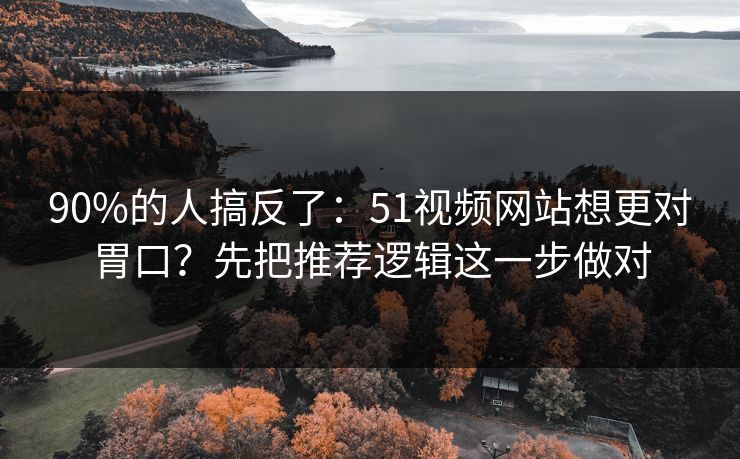 90%的人搞反了：51视频网站想更对胃口？先把推荐逻辑这一步做对