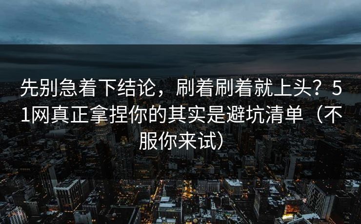 先别急着下结论，刷着刷着就上头？51网真正拿捏你的其实是避坑清单（不服你来试）
