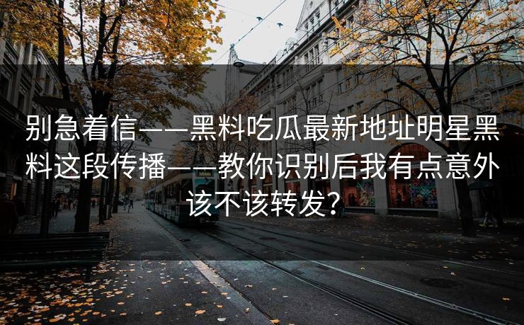 别急着信——黑料吃瓜最新地址明星黑料这段传播——教你识别后我有点意外该不该转发？