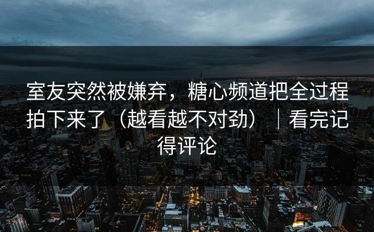 室友突然被嫌弃，糖心频道把全过程拍下来了（越看越不对劲）｜看完记得评论