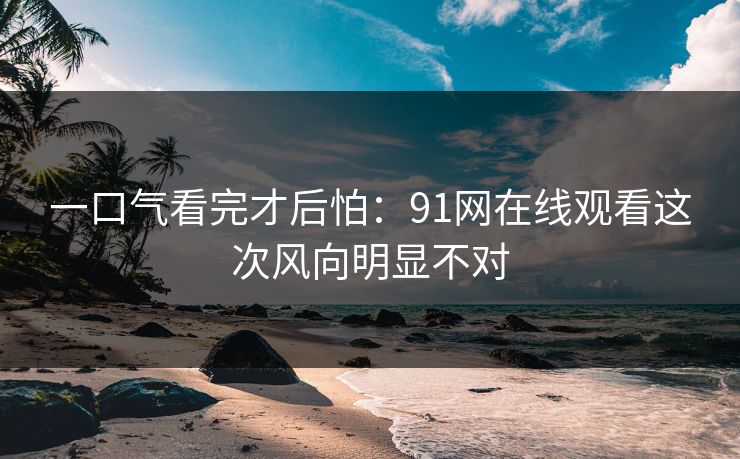 一口气看完才后怕：91网在线观看这次风向明显不对