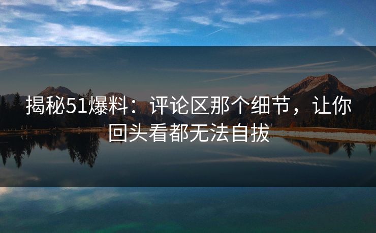 揭秘51爆料：评论区那个细节，让你回头看都无法自拔