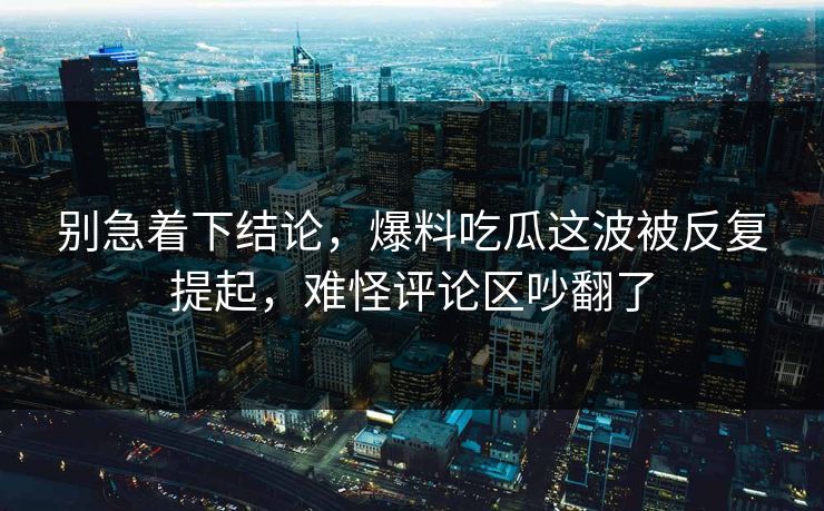 别急着下结论，爆料吃瓜这波被反复提起，难怪评论区吵翻了