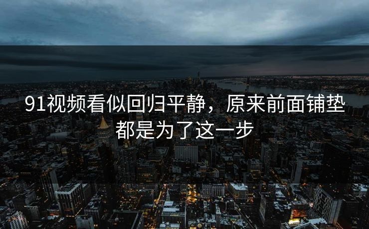 91视频看似回归平静，原来前面铺垫都是为了这一步